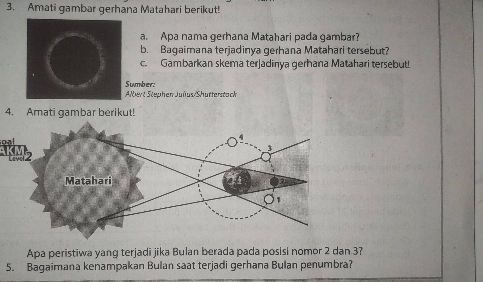 Amati gambar gerhana Matahari berikut! 
a. Apa nama gerhana Matahari pada gambar? 
b. Bagaimana terjadinya gerhana Matahari tersebut? 
c. Gambarkan skema terjadinya gerhana Matahari tersebut! 
umber: 
lbert Stephen Julius/Shutterstock 
4. Amati gambar berikut! 
oal 
Apa peristiwa yang terjadi jika Bulan berada pada posisi nomor 2 dan 3? 
5. Bagaimana kenampakan Bulan saat terjadi gerhana Bulan penumbra?