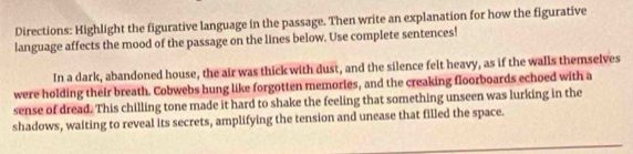 Directions: Highlight the figurative language in the passage. Then write an explanation for how the figurative 
language affects the mood of the passage on the lines below. Use complete sentences! 
In a dark, abandoned house, the air was thick with dust, and the silence felt heavy, as if the walls themselves 
were holding their breath. Cobwebs hung like forgotten memorles, and the creaking floorboards echoed with a 
sense of dread. This chilling tone made it hard to shake the feeling that something unseen was lurking in the 
shadows, waiting to reveal its secrets, amplifying the tension and unease that filled the space.