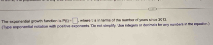 The exponential growth function is P(t)=□ , where t is in terms of the number of years since 2012. 
(Type exponential notation with positive exponents. Do not simplify. Use integers or decimals for any numbers in the equation.)