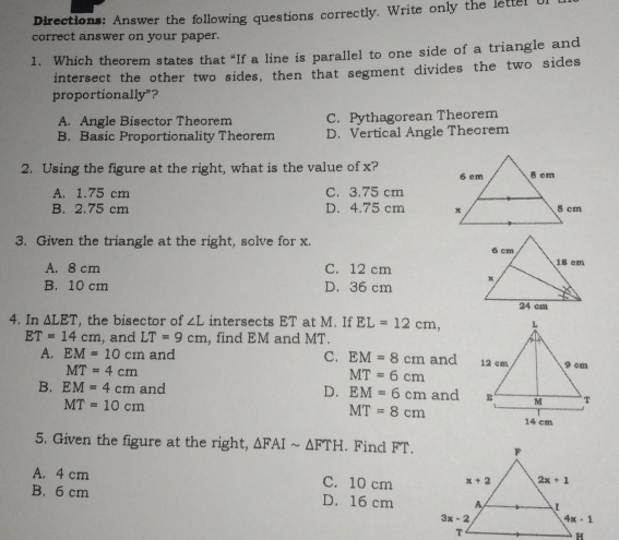 Directions: Answer the following questions correctly. Write only the lette
correct answer on your paper.
1.  Which theorem states that “If a line is parallel to one side of a triangle and
intersect the other two sides, then that segment divides the two sides
proportionally"?
A.   Angle Bisector Theorem C.  Pythagorean Theorem
B.   Basic Proportionality Theorem D.  Vertical Angle Theorem
2.  Using the figure at the right, what is the value of x?
A. 1.75 cm C. 3.75 cm
B. 2.75 cm D. 4.75 cm 
3.  Given the triangle at the right, solve for x.
A. 8 cm C. 12 cm
B. 10 cm D, 36 cm
4. In ALET, the bisector of ∠ L intersects ET at M. If EL=12 cm
ET=14 cm , and LT=9 cm , find EM and MT
A, EM=10 cm and C、 EM=8 cm and
MT=4 cm
MT=6 cm
B. EM=4 cm and D. EM=6 cm and
MT=10 cm
MT=8 cm 14 cm
5. Given the figure at the right, Delta FAIsim Delta FTH. Find FT.
A. 4 cm C. 10 cm 
B. 6 cm D. 16 cm