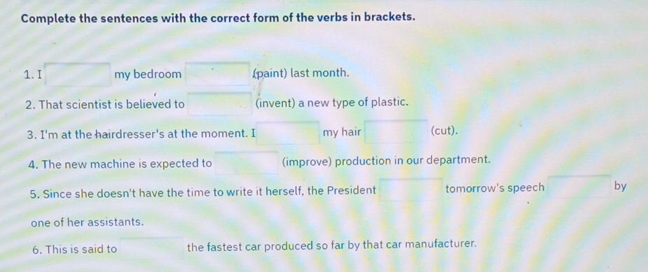 Complete the sentences with the correct form of the verbs in brackets. 
1. I my bedroom (paint) last month. 
2. That scientist is believed to (invent) a new type of plastic. 
3. I'm at the hairdresser's at the moment. I my hair (cut). 
4. The new machine is expected to (improve) production in our department. 
5. Since she doesn't have the time to write it herself, the President tomorrow's speech by 
one of her assistants. 
6. This is said to the fastest car produced so far by that car manufacturer.