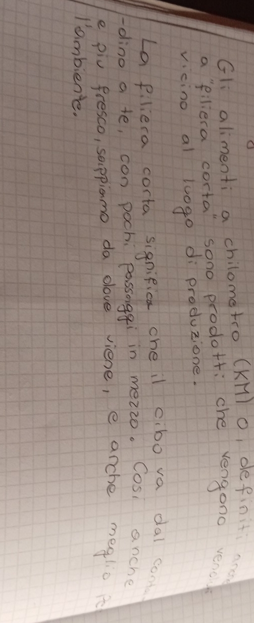 Gli alimenti a chilometro (KM) o, definiti ace 
a `filiera corta" sono prodott: che vengono verc 
vcino al luogo di produzione. 
La pliera corta significa che il cibo va dal com 
-dlino a te, con pochi passoggi in mezzo. Cosi anche 
e piv fresco, sappianmo da elove viene, e arche mealio 
I'ambiente.