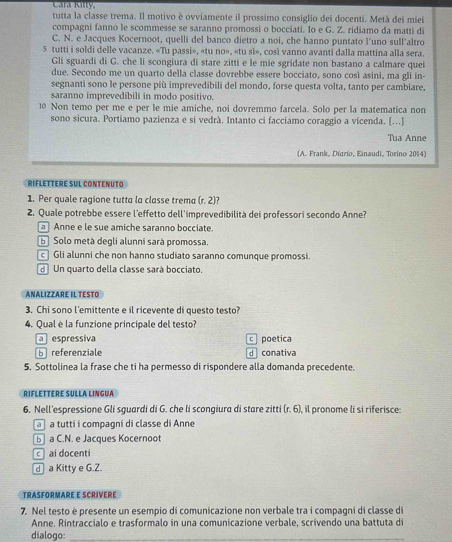 Cara Kitty,
tutta la classe trema. Il motivo è ovviamente il prossimo consiglio dei docenti. Metà dei miei
compagni fanno le scommesse se saranno promossi o bocciati. Io e G. Z. ridiamo da matti di
C. N. e Jacques Kocernoot, quelli del banco dietro a noi, che hanno puntato l’uno sull’altro
5 tutti i soldi delle vacanze. «Tu passi», «tu no», «tu sì», così vanno avanti dalla mattina alla sera.
Gli sguardi di G. che li scongiura di stare zitti e le mie sgridate non bastano a calmare quei
due. Secondo me un quarto della classe dovrebbe essere bocciato, sono così asini, ma gli in-
segnanti sono le persone più imprevedibili del mondo, forse questa volta, tanto per cambiare,
saranno imprevedibili in modo positivo.
10 Non temo per me e per le mie amiche, noi dovremmo farcela. Solo per la matematica non
sono sicura. Portiamo pazienza e si vedrà. Intanto ci facciamo coraggio a vicenda. [...]
Tua Anne
(A. Frank, Diario, Einaudi, Torino 2014)
RIFLETTERE SUL CONTENUTO
1. Per quale ragione tutta la classe trema (r. 2)?
2. Quale potrebbe essere l’effetto dell'imprevedibilità dei professori secondo Anne?
a Anne e le sue amiche saranno bocciate.
b Solo metà degli alunni sarà promossa.
c Gli alunni che non hanno studiato saranno comunque promossi.
dUn quarto della classe sarà bocciato.
ANALIZZARE IL TESTO
3. Chi sono l'emittente e il ricevente di questo testo?
4. Qual è la funzione principale del testo?
a espressiva c poetica
b referenziale d conativa
5. Sottolinea la frase che ti ha permesso di rispondere alla domanda precedente.
RIFLETTERE SULLA LINGUA
6. Nell’espressione Gli sguardi di G. che li scongiura di stare zitti (r.6) , il pronome li si riferisce:
a a tutti i compagni di classe di Anne
b] a C.N. e Jacques Kocernoot
c ai docenti
d a Kitty e G.Z.
TRASFORMARE E SCRIVERE
7. Nel testo è presente un esempio di comunicazione non verbale tra i compagni di classe di
Anne. Rintraccialo e trasformalo in una comunicazione verbale, scrivendo una battuta di
dialogo: