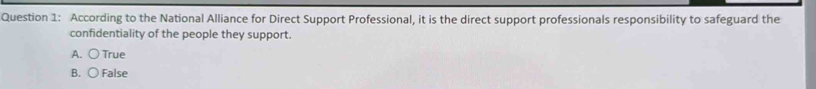 According to the National Alliance for Direct Support Professional, it is the direct support professionals responsibility to safeguard the
confidentiality of the people they support.
A. ○ True
B. ○ False