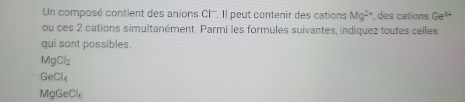 Un composé contient des anions CI-. Il peut contenir des cations Mg^(2+) , des cations Ge^(4+)
ou ces 2 cations simultanément. Parmi les formules suivantes, indiquez toutes celles
qui sont possibles.
MgCl_2
GeCl_4
MgGeCl_6