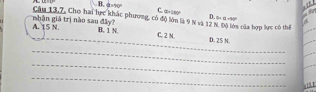 alpha =0°
13.1
C.
B. alpha =90° alpha =180° D.
Họ
Câu 13.7. Cho hai lực khác phương, có độ lớn là 9 N và 12 N n của hợp lực có thể
0 <90°
11 nhận giá trị nào sau đây? 4N.
_
A. 15 N. B. 1 N. C. 2 N.
D. 25 N.
_
_
_
13.1