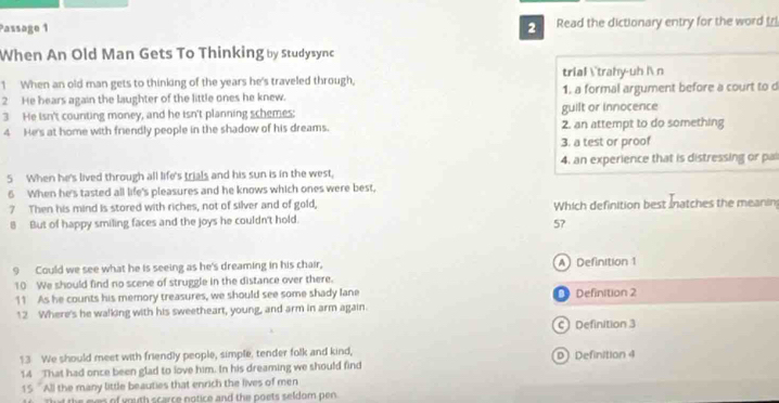 Passage 1 2 Read the dictionary entry for the word tri
When An Old Man Gets To Thinking by Studysync
1 When an old man gets to thinking of the years he's traveled through, trial ˙trahy-uh l n
2 He hears again the laughter of the little ones he knew. 1. a formal argument before a court to d
3 He isn't counting money, and he isn't planning schemes: guilt or innocence
4 He's at home with friendly people in the shadow of his dreams. 2. an attempt to do something
3. a test or proof
5 When he's lived through all life's trials and his sun is in the west, 4. an experience that is distressing or pa
6 When he's tasted all life's pleasures and he knows which ones were best,
7 Then his mind is stored with riches, not of silver and of gold, Which definition best atches the meanin
8 But of happy smiling faces and the joys he couldn't hold.
57
9 Could we see what he is seeing as he's dreaming in his chair, A Definition 1
10 We should find no scene of struggle in the distance over there.
11 As he counts his memory treasures, we should see some shady lane Definition 2
12 Where's he walking with his sweetheart, young, and arm in arm again.
C Definition 3
13 We should meet with friendly people, simple, tender folk and kind, D Definition 4
14 That had once been glad to love him. In his dreaming we should find
15 'All the many little beauties that enrich the lives of men
Tat the men of youth scarce notice and the poets seldom pen