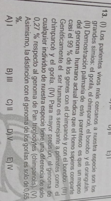 E)1
13. (I) Los parientes vivos más cercanos a nuestra especie son los
grandes simios: el gorila, el chimpancé, el bonobo y el orangután.
(II) Demostración palmaria de este parentesco es que un mapeo
del genoma humano actual indica que el Homo sapiens comparte
casi el 99 % de los genes con el chimpancé y con el bonobo. (III)
Genéticamente el ser humano es semejante a primates como el
chimpancé y el gorila. (IV) Para mayor precisión, el genoma de
cualquier individuo de nuestra especie tiene una diferencia de solo
0,27 % respecto al genoma de Pan troglodytes (chimpancés). (V)
Asimismo, la distinción con el genoma de los gorilas es solo de 0,65
%.
A) I B)Ⅲ C) Ⅱ D)V E) IV