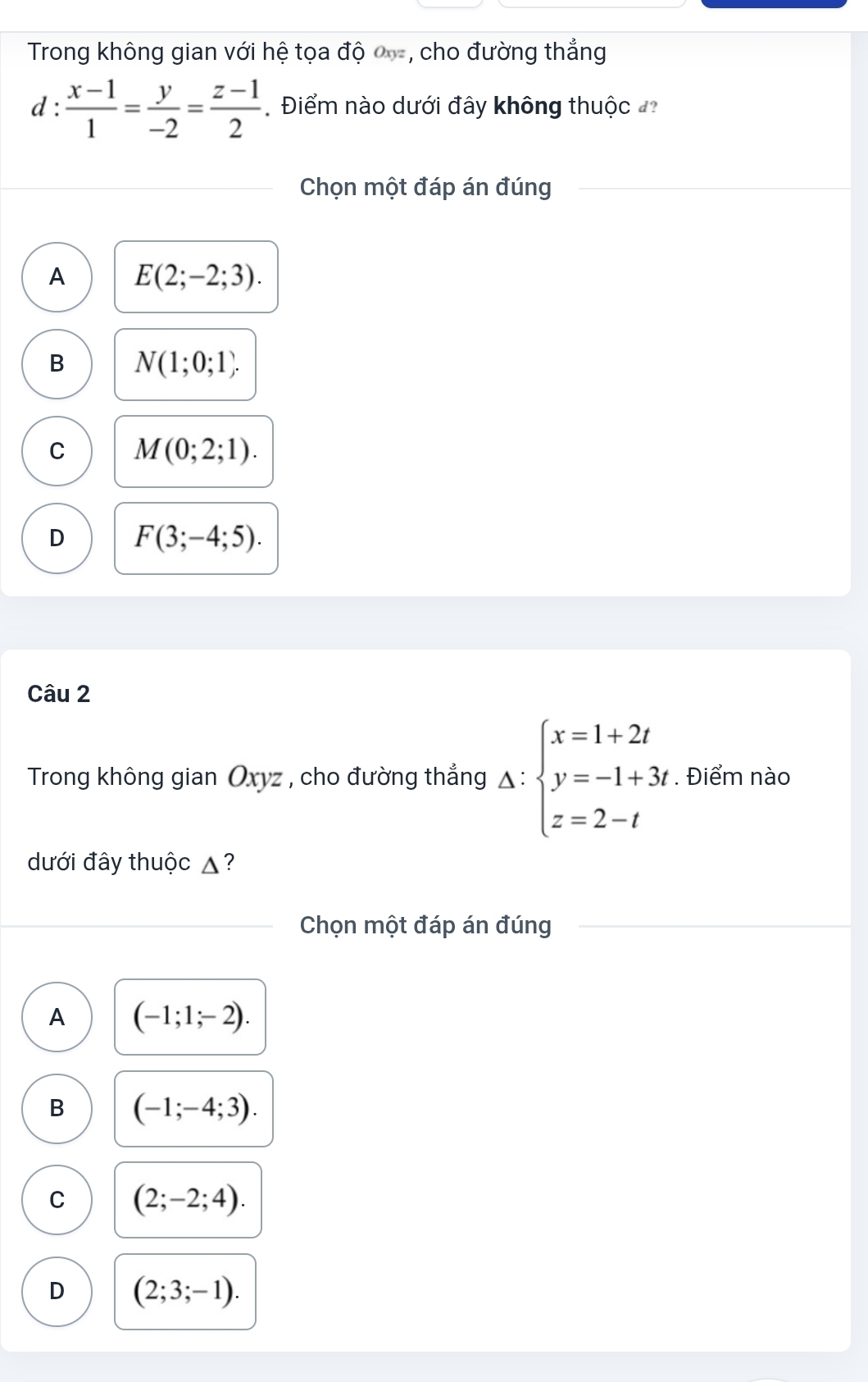 Trong không gian với hệ tọa độ , cho đường thẳng
d :  (x-1)/1 = y/-2 = (z-1)/2  Điểm nào dưới đây không thuộc 
Chọn một đáp án đúng
A E(2;-2;3).
B N(1;0;1).
C M(0;2;1).
D F(3;-4;5). 
Câu 2
Trong không gian Oxyz , cho đường thẳng △ :beginarrayl x=1+2t y=-1+3t z=2-tendarray.. Điểm nào
dưới đây thuộc ▲?
Chọn một đáp án đúng
A (-1;1;-2).
B (-1;-4;3).
C (2;-2;4).
D (2;3;-1).