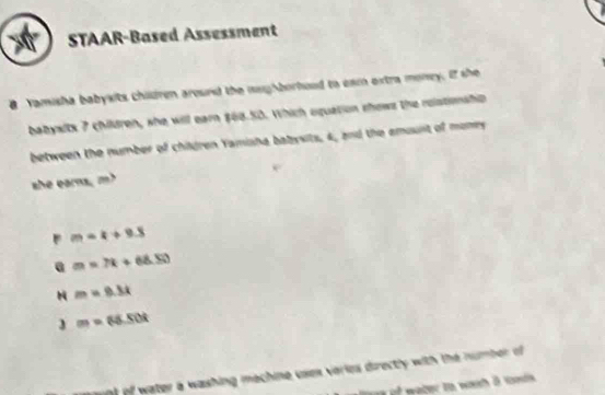 STAAR-Based Assessment
B Yamisha babyxits chidren around the nagborhood to eam extra monry. If she
babysitx 7 children, she will earn $68.50. Which oquation shows the rolstionship
between the number of children Yamisha babysits, 4, and the emount of moniry
she earns, m?
m=k+9.8
@ m=7k+68.50
m=0.3x
3 m=65.50t
t of water a washing mechine usex veries directly with the number of