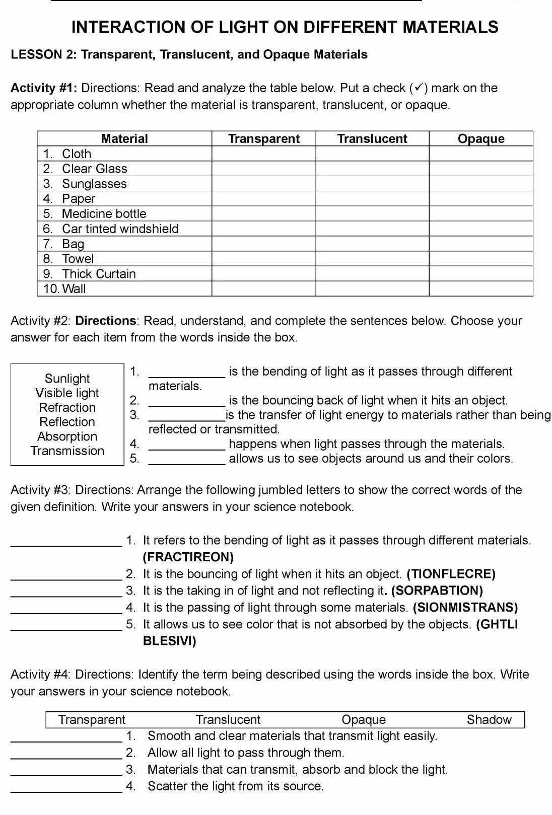 INTERACTION OF LIGHT ON DIFFERENT MATERIALS 
LESSON 2: Transparent, Translucent, and Opaque Materials 
Activity #1: Directions: Read and analyze the table below. Put a check (√) mark on the 
appropriate column whether the material is transparent, translucent, or opaque. 
Activity #2: Directions: Read, understand, and complete the sentences below. Choose your 
answer for each item from the words inside the box. 
Sunlight 1._ 
is the bending of light as it passes through different 
materials. 
Visible light 2. 
_is the bouncing back of light when it hits an object. 
Refraction 3._ 
is the transfer of light energy to materials rather than being 
Reflection reflected or transmitted. 
Absorption 4._ 
happens when light passes through the materials. 
Transmission 5._ 
allows us to see objects around us and their colors. 
Activity #3: Directions: Arrange the following jumbled letters to show the correct words of the 
given definition. Write your answers in your science notebook. 
_1. It refers to the bending of light as it passes through different materials. 
(FRACTIREON) 
_2. It is the bouncing of light when it hits an object. (TIONFLECRE) 
_3. It is the taking in of light and not reflecting it. (SORPABTION) 
_4. It is the passing of light through some materials. (SIONMISTRANS) 
_5. It allows us to see color that is not absorbed by the objects. (GHTLI 
BLESIVI) 
Activity #4: Directions: Identify the term being described using the words inside the box. Write 
your answers in your science notebook. 
Transparent Translucent Opaque Shadow 
_1. Smooth and clear materials that transmit light easily. 
_2. Allow all light to pass through them. 
_3. Materials that can transmit, absorb and block the light. 
_4. Scatter the light from its source.