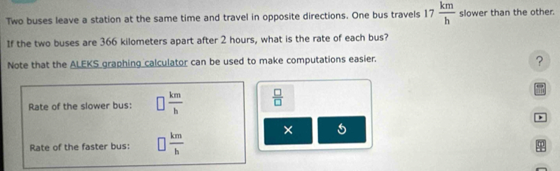 Two buses leave a station at the same time and travel in opposite directions. One bus travels 17 km/h  slower than the other. 
If the two buses are 366 kilometers apart after 2 hours, what is the rate of each bus? 
Note that the ALEKS graphing calculator can be used to make computations easier. 
? 
Rate of the slower bus: □  km/h 
 □ /□  
m

Rate of the faster bus: □  km/h 
×