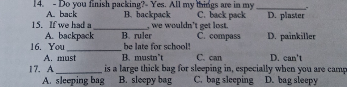 Do you finish packing?- Yes. All my things are in my_
..
A. back B. backpack C. back pack D. plaster
15. If we had a _, we wouldn’t get lost.
A. backpack B. ruler C. compass D. painkiller
16. You_ be late for school!
A. must B. mustn’t C. can D. can’t
17. A_ is a large thick bag for sleeping in, especially when you are camp
A. sleeping bag B. sleepy bag C. bag sleeping D. bag sleepy