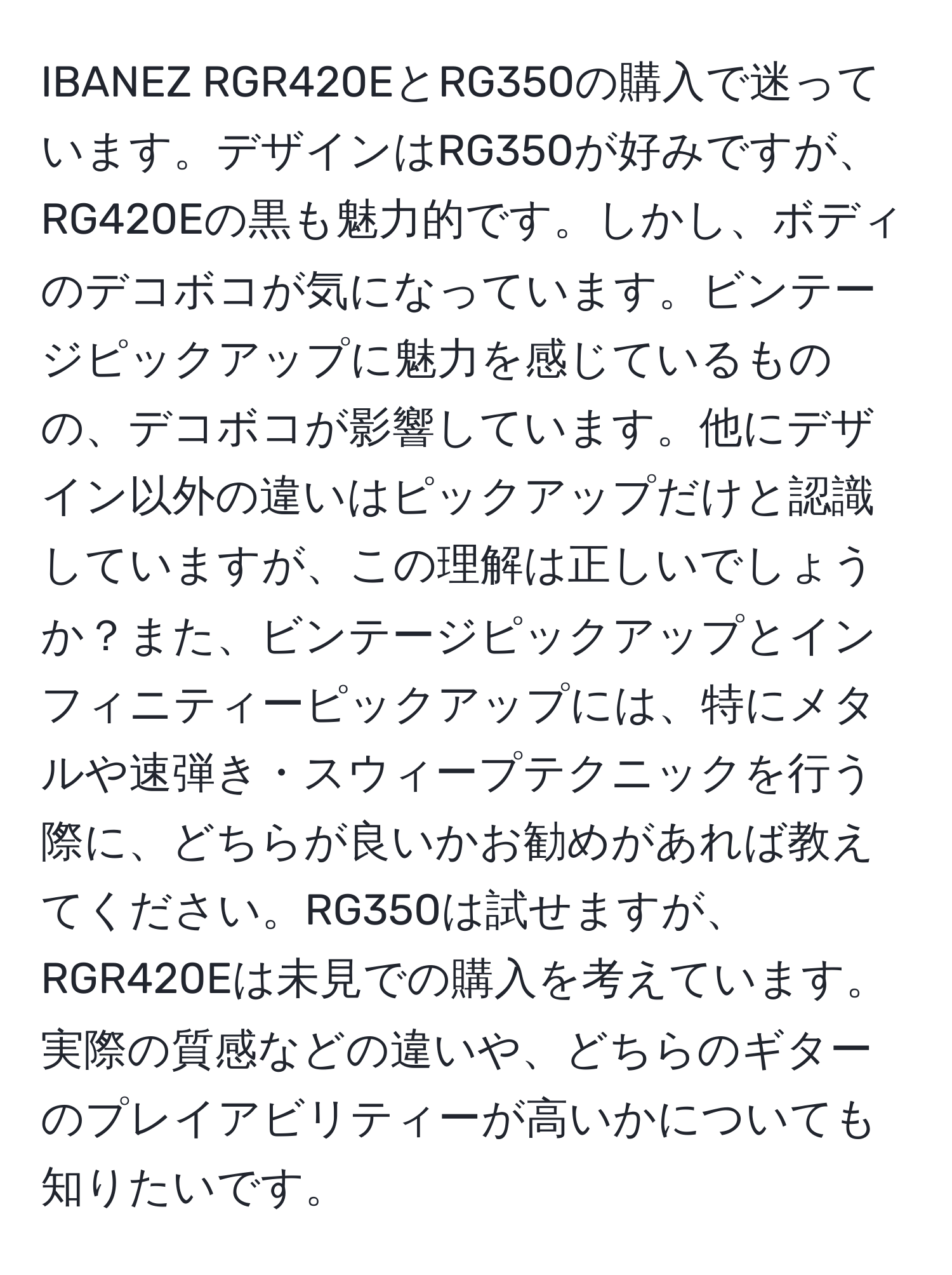 IBANEZ RGR420EとRG350の購入で迷っています。デザインはRG350が好みですが、RG420Eの黒も魅力的です。しかし、ボディのデコボコが気になっています。ビンテージピックアップに魅力を感じているものの、デコボコが影響しています。他にデザイン以外の違いはピックアップだけと認識していますが、この理解は正しいでしょうか？また、ビンテージピックアップとインフィニティーピックアップには、特にメタルや速弾き・スウィープテクニックを行う際に、どちらが良いかお勧めがあれば教えてください。RG350は試せますが、RGR420Eは未見での購入を考えています。実際の質感などの違いや、どちらのギターのプレイアビリティーが高いかについても知りたいです。