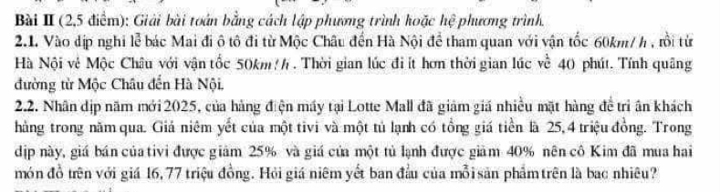 (2,5 điểm): Giải bài toán bằng cách lập phương trình hoặc hệ phương trình. 
2.1. Vào dịp nghi lễ bác Mai đi ô tô đi từ Mộc Châu đến Hà Nội để tham quan với vận tốc 60km/ h , rồi từ 
Hà Nội vệ Mộc Châu với vận tốc 50km h . Thời gian lúc điít hơn thời gian lúc về 40 phút. Tính quâng 
đường từ Mộc Châu đến Hà Nội. 
2.2. Nhân dịp năm mới 2025, của hàng điện máy tại Lotte Mall đã giảm giá nhiều mặt hàng đề trì ân khách 
hàng trong năm qua. Giả niêm yết của một tivi và một tủ lạnh có tổng giá tiền là 25, 4 triệu đồng. Trong 
dịp này, giá bán của tivi được giảm 25% và giá của một tủ lạnh được giảm 40% nên cô Kim đã mua hai 
món đồ trên với giá 16, 77 triệu đồng. Hỏi giá niêm yết ban đầu của mỗi sản phẩmtrên là bac nhiêu?