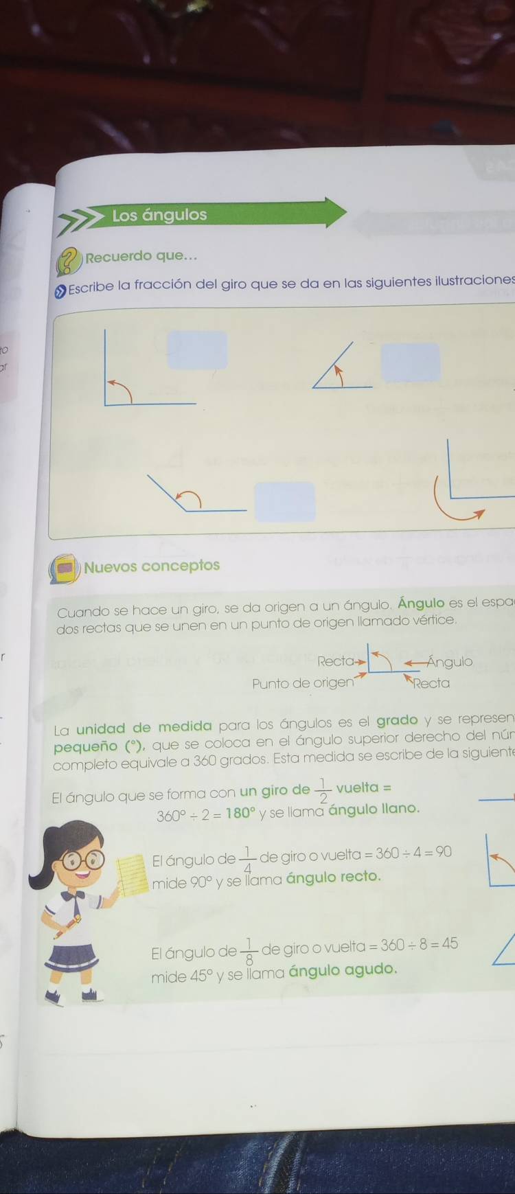 Los ángulos 
Q Recuerdo que... 
# Escribe la fracción del giro que se da en las siguientes ilustraciones 
to 
=Nuevos conceptos 
Cuando se hace un giro, se da origen a un ángulo. Ángulo es el espa 
dos rectas que se unen en un punto de origen llamado vértice. 
Recta Ángulo 
Punto de origen Recta 
La unidad de medida para los ángulos es el grado y se represen 
pequeño (°), que se coloca en el ángulo superior derecho del nún 
completo equivale a 360 grados. Esta medida se escribe de la siguiente 
El ángulo que se forma con un giro de  1/2  vuelta =
360°/ 2=180° y se llama ángulo llano. 
El ángulo de  1/4  de giro o vuelta =360/ 4=90
mide 90° y se llama ángulo recto. 
El ángulo de  1/8  de giro o vuelta =360/ 8=45
mide 45° y se líama ángulo agudo.