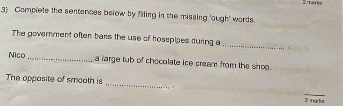 Complete the sentences below by filling in the missing 'ough' words. 
_ 
The government often bans the use of hosepipes during a 
. 
Nico _a large tub of chocolate ice cream from the shop. 
_ 
The opposite of smooth is 
. 
_ 
2 marks