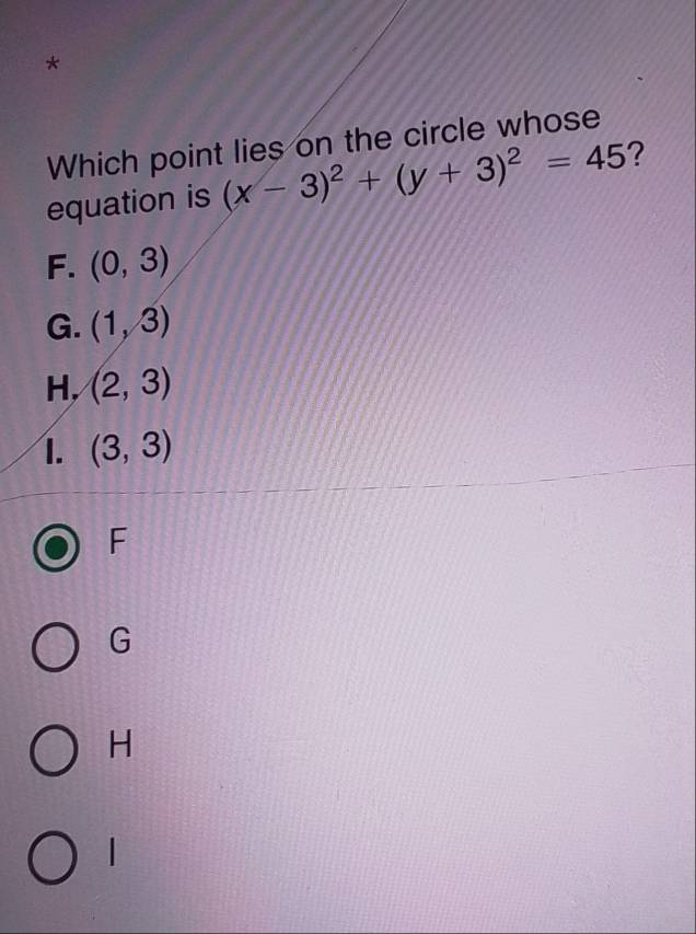 Which point lies on the circle whose
equation is (x-3)^2+(y+3)^2=45 ?
F. (0,3)
G. (1,3)
H, (2,3)
I. (3,3)
F
G
H
|