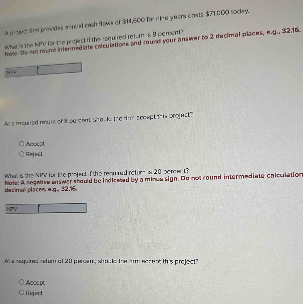 A project that provides annual cash flows of $14,600 for nine years costs $71,000 today.
What is the NPV for the project if the required return is 8 percent?
Note: Do not round intermediate calculations and round your answer to 2 decimal places, e.g., 32.16.
NPV
At a required return of 8 percent, should the firm accept this project?
Accept
Reject
What is the NPV for the project if the required return is 20 percent?
Note: A negative answer should be indicated by a minus sign. Do not round intermediate calculation
decimal places, e.g., 32.16.
NPV
At a required return of 20 percent, should the firm accept this project?
Accept
Reject