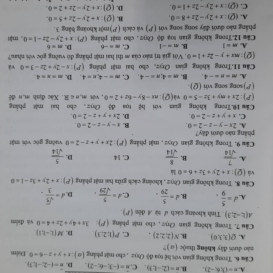 A. n=(3;6;-2). B. n=(2;-1;3). C. vector n=(-3;-6;-2). D. n=(-2;-1;3).
Câu 6. Trong không gian với hệ tọa độ Oxyz , cho mặt phẳng (α) x+y+z-6=0. Điểm
nào dưới đây không thuộc (α)?
A. Q(3;3;0). B. N(2;2;2). C. P(1;2;3). D. M(1;-1;1).
Câu 7. Trong không gian Oxyz , cho mặt phẳng (P): 3x+4y+2z+4=0 và điểm
A(1;-2;3). Tính khoảng cách đ từ A đến (P).
A. d= 5/9 . d= 5/29 . C. d= 5/sqrt(29) . D. d= sqrt(5)/3 .
B.
Câu 8. Trong không gian Oxyz , khoảng cách giữa hai mặt phẳng (P) : x+2y+3z-1=0
và (Q): x+2y+3z+6=0 là
A.  7/sqrt(14)   8/sqrt(14)  C. 14 D.  5/sqrt(14) 
B.
Câu 9. Trong không gian Oxyz , mặt phẳng (P): 2x+y+z-2=0 vuông góc với mặt
phăng nào dưới đây?
A. 2x-y-z-2=0. B. x-y-z-2=0.
C. x+y+z-2=0. D. 2x+y+z-2=0.
Câu 10.Trong không gian với hệ tọa độ Oxyz , cho hai mặt phẳng
(P): 2x+my+3z-5=0 và(Q): nx-8y-6z+2=0 , với m,n∈ R. Xác định m,n đề
(P)song song với (Q).
A. m=n=-4. B. m=4;n=-4. C. m=-4;n=4. D. m=n=4.
Câu 11.Trong không gian Oxyz, cho hai mặt phẳng ( (P): x-2y+2z-3=0 và
(Q): mx+y-2z+1=0. Với giá trị nào của m thì hai mặt phẳng đó vuông góc với nhau?
A. m=1 B. m=-1 C. m=-6 D. m=6
Câu 12.Trong không gian toạ độ Oxyz, cho mặt phẳng (P): x+2y-2z-1=0 , mặt
phẳng nào dưới đây song song với (P) và cách (P)một khoảng bằng 3.
B.
A.(Q): x+2y-2z+8=0. (Q):x+2y-2z+5=0.
D.
C.(Q): x+2y-2z+1=0. (Q):x+2y-2z+2=0.