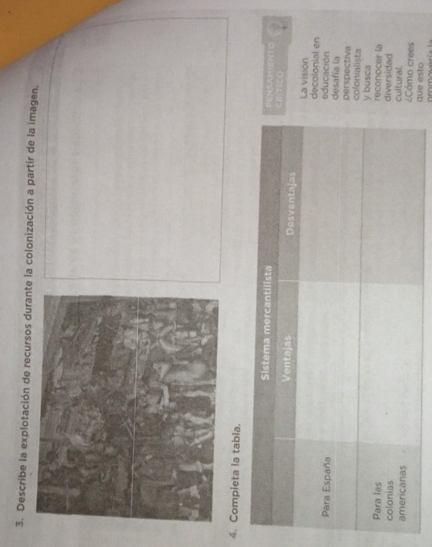 Describe la explotación de recursos durante la colonización a partir de la imagen, 
4. Completa ia tabia. 
Sistema mercantilista PEMSAMIENTO 
CRiTICO 
Ventajas Desventajas La visión 
decolonial en 
educación 
Para España desafía la 
perspectiva 
colonialista 
y busca 
Para las reconocer la 
diversidad 
colonias cultural. 
americanas 
¿Cómo crees 
que esto