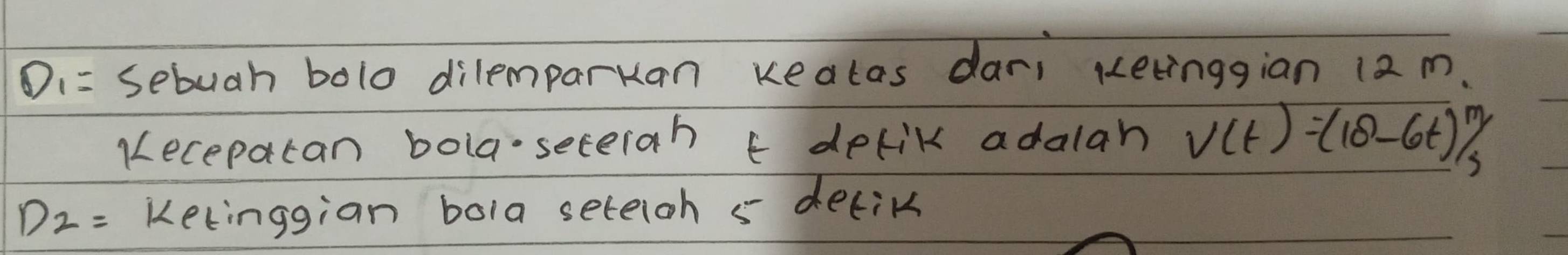 D_1= sebuah bolo dilemparkan keatas dar; ketinggian 12 m. 
Kecepatan bola-seterah t delik adalah V(t)=(18-6t)^m/_s
D_2= kelinggian bola seteioh s detik