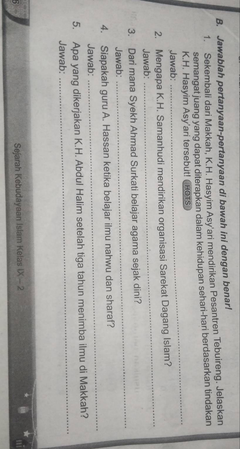 Jawablah pertanyaan-pertanyaan di bawah ini dengan benar! 
1. Sekembali dari Makkah, K.H. Hasyim Asy'ari mendirikan Pesantren Tebuireng. Jelaskan 
semangat juang yang dapat diterapkan dalam kehidupan sehari-hari berdasarkan tindakan 
K.H. Hasyim Asy'ari tersebut! CHOTS 
Jawab: 
_ 
2. Mengapa K.H. Samanhudi mendirikan organisasi Sarekat Dagang Islam? 
Jawab: 
_ 
3. Dari mana Syekh Ahmad Surkati belajar agama sejak dini? 
Jawab: 
_ 
4. Siapakah guru A. Hassan ketika belajar ilmu nahwu dan sharaf? 
Jawab: 
_ 
_ 
5. Apa yang dikerjakan K.H. Abdul Halim setelah tiga tahun menimba ilmu di Makkah? 
Jawab: 
5 
Sejarah Kebudayaan Islam Kelas  X-2
