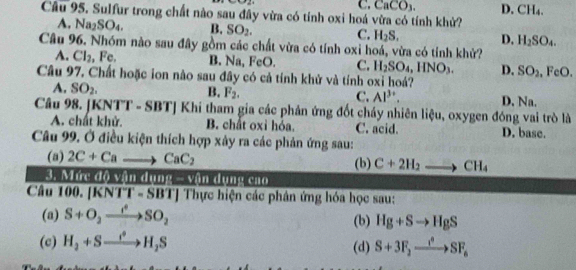 sin 22
C. CaCO_3. D. CH_4. 
Câu 95. Sulfur trong chất nào sau đây vừa có tính oxi hoá vừa có tính khử?
A. Na_2SO_4. B. SO_2. C. H_2S. D, H_2SO_4. 
Câu 96. Nhóm nào sau đây gồm các chất vừa có tính oxỉ hoá, vừa có tính khử?
A. Cl_2 , Fc. B. Na, FeO. C. H_2SO_4, HNO_3. D. SO_2.FeO. 
Câu 97, Chất hoặc ion nào sau đây có cả tính khử và tính oxi hoá?
A. SO_2. B. F_2, C. Al^(3+). D. Na.
Câu 98. [ KNTT-SBT]Khi Si tham gia các phản ứng đốt cháy nhiên liệu, oxygen đóng vai trò là
A. chất khử. B. chất oxỉ hóa. C. acid. D. base.
Câu 99. Ở điều kiện thích hợp xây ra các phản ứng sau:
(a) 2C+Ca to CaC_2 (b) C+2H_2to CH_4
3. Mức độ vận dụng - vận dụng cao
Câu 100. [K. NTT-SBT] Thực hiện các phân ứng hóa học sau:
(a) S+O_2xrightarrow f_2SO_2 (b) Hg+Sto HgS
(c) H_2+Sto H_2S (d) S+3F_2xrightarrow i^*SF_n