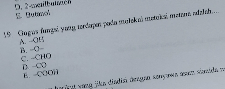 D. 2 -metilbutanon
E、 Butanol
19. Gugus fungsi yang terdapat pada molekul metoksi metana adalah....
A. -OH
B、-O-
C、 -CHO
D. -CO
E、-COOH
horikut yang jika diadisi dengan senyawa asam sianida m