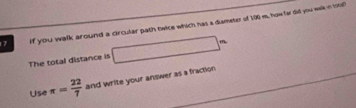 if you walk around a circular path twice which has a diameter of 100 m, how far did you walk in tota 
The total distance is x_□  _  90° m
Use π = 22/7  and write your answer as a fraction