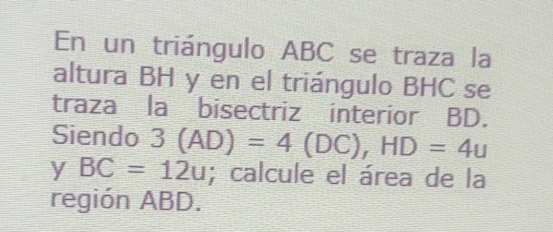 En un triángulo ABC se traza la 
altura BH y en el triángulo BHC se 
traza la bisectriz interior BD. 
Siendo 3(AD)=4(DC), HD=4u
y BC=12u; calcule el área de la 
región ABD.