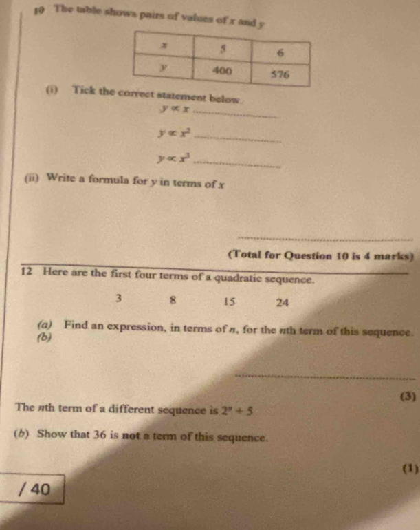 The table shows pairs of values of x and y
(i) Tick theorrect statement below.
yalpha x _
yalpha x^2 _
yalpha x^3 _ 
(ii) Write a formula for y in terms of x
_ 
(Total for Question 10 is 4 marks) 
12 Here are the first four terms of a quadratic sequence.
3 8 15 24
(a) Find an expression, in terms of π, for the nth term of this sequence. 
(b) 
_ 
(3) 
The #th term of a different sequence is 2^n+5
(6) Show that 36 is not a term of this sequence. 
(1) 
/ 40