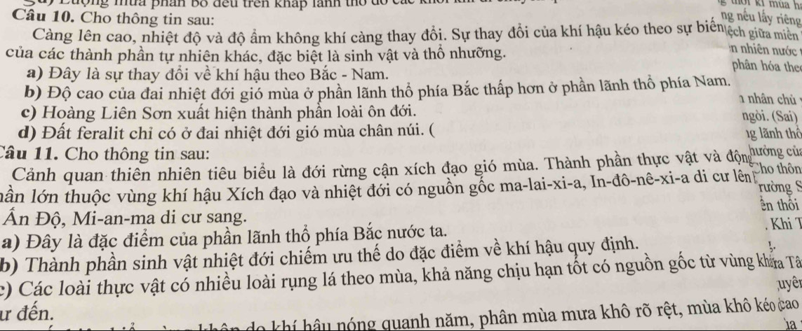 Luộng mứa phân bố đều trên kháp lãnh thổ do  g  t  r ki mua h 
Câu 10. Cho thông tin sau:
ng nếu lấy riêng
Càng lên cao, nhiệt độ và độ ẩm không khí càng thay đổi. Sự thay đổi của khí hậu kéo theo sự biểnệch giữa miên
của các thành phần tự nhiên khác, đặc biệt là sinh vật và thổ nhưỡng.
n nhiên nước 
a) Đây là sự thay đổi về khí hậu theo Bắc - Nam.
phân hóa the
b) Độ cao của đai nhiệt đới gió mùa ở phần lãnh thổ phía Bắc thấp hơn ở phần lãnh thổ phía Nam,
nhân chủ
c) Hoàng Liên Sơn xuất hiện thành phần loài ôn đới.
ngòi. (Sai)
d) Đất feralit chỉ có ở đai nhiệt đới gió mùa chân núi. (
1g lãnh thổ
Câu 11. Cho thông tin sau:
Cảnh quan thiên nhiên tiêu biểu là đới rừng cận xích đạo gió mùa. Thành phần thực vật và động chưởng của
lần lớn thuộc vùng khí hậu Xích đạo và nhiệt đới có nguồn gốc ma-lai-xi-a, In-đô-nê-xi-a di cư lên Cho thôn
rường S
ên thôi
Ấn Độ, Mi-an-ma di cư sang.
a) Đây là đặc điểm của phần lãnh thổ phía Bắc nước ta. . Khi T
b) Thành phần sinh vật nhiệt đới chiếm ưu thế do đặc điểm về khí hậu quy định.
c) Các loài thực vật có nhiều loài rụng lá theo mùa, khả năng chịu hạn tốt có nguồn gốc từ vùng khaa Tâ
uyên
ư đến.
do khí hậu nóng quanh năm, phân mùa mưa khô rõ rệt, mùa khô kéo cao
1a