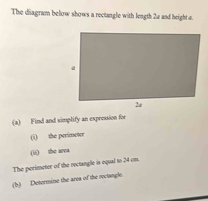 The diagram below shows a rectangle with length 24 and height a. 
(a) Find and simplify an expression for 
(i) the perimeter 
(ii) the area 
The perimeter of the rectangle is equal to 24 cm. 
(b) Determine the area of the rectangle.