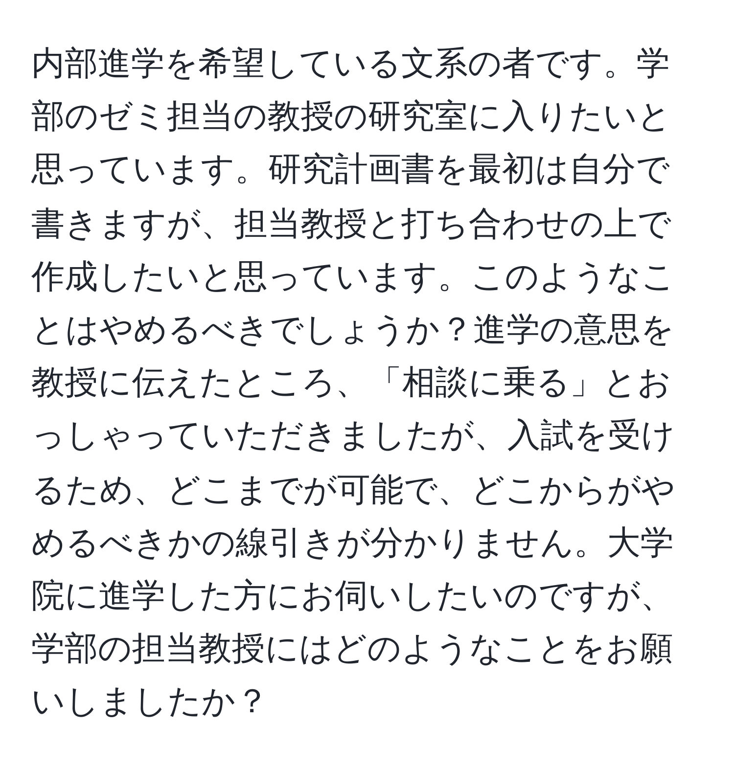 内部進学を希望している文系の者です。学部のゼミ担当の教授の研究室に入りたいと思っています。研究計画書を最初は自分で書きますが、担当教授と打ち合わせの上で作成したいと思っています。このようなことはやめるべきでしょうか？進学の意思を教授に伝えたところ、「相談に乗る」とおっしゃっていただきましたが、入試を受けるため、どこまでが可能で、どこからがやめるべきかの線引きが分かりません。大学院に進学した方にお伺いしたいのですが、学部の担当教授にはどのようなことをお願いしましたか？