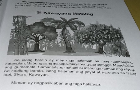 Ang kuwentong-bayan ay mula sa mang pariiar na pang a 
nd mo0 tao Tungkel to so tradiayon na karaniwans Ginagaea sa 
sang lugar, Kabilang dito ang salaysay alamat, kavakean, tr, at in e 
pa 
Sa isang hardin ay may mga halaman na may natatangin 
katangian. Mabunga ang makopa. Mayabong ang mangga. Mabulaklak 
ang gumamela. Samantalang mataas at mabunga naman ang niyog. 
Sa kabilang banda, isang halaman ang payat at naroroon sa isang 
tabi. Siya si Kawayan. 
Minsan ay nagpasiklaban ang mga halaman.