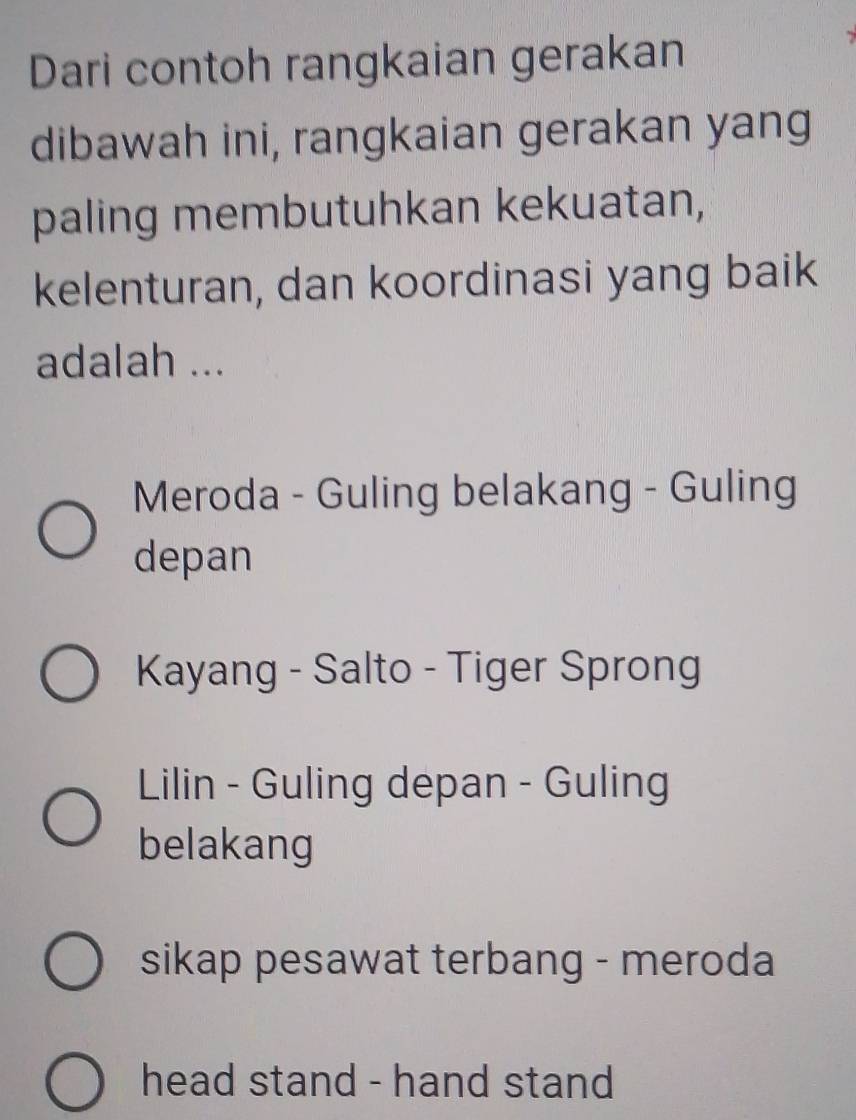 Dari contoh rangkaian gerakan
dibawah ini, rangkaian gerakan yang
paling membutuhkan kekuatan,
kelenturan, dan koordinasi yang baik
adalah ...
Meroda - Guling belakang - Guling
depan
Kayang - Salto - Tiger Sprong
Lilin - Guling depan - Guling
belakang
sikap pesawat terbang - meroda
head stand - hand stand