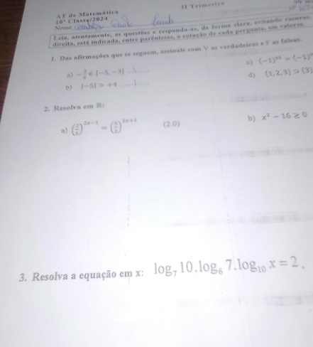 A F de Matemática II Trimestro
10^(-4)
Nome Classy/ 202 4 
Leia, atentamente, as questões e responda-as, de forma clara, evitando rasoras. 
dircita, está indicada, entre parênteses, a cotação de cada pergunta, emn valores 
1. Das afirmações que se seguem, assinale com V as verdadeiras e ) as falsas. 
a) - 3/8  [-5,-3] .3 c) (-1)^95=(-1)^9
d) (1,2,3)supset (3)
|-5|>+4... 
2. Resolva em R: 
a) ( 2/5 )^2x-1=( 5/2 )^3x+2 (2,0) b) x^2-16≥ 0
3. Resolva a equação em x : log _710.log _67.log _10x=2.