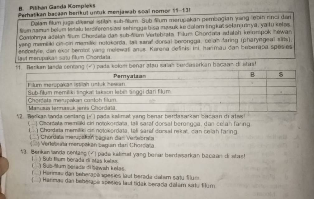 Pilihan Ganda Kompleks
Perhatikan bacaan berikut untuk menjawab soal nomor 11-13!
Dalam filum juga dīkenal istilah sub-filum. Sub filum merupakan pembagian yang lebih rinci dari
filum namun belum terlalu terdiferensiasi sehingga bisa masuk ke dalam tingkat selanjutnya, yaitu kelas.
Contohnya adalah filum Chordata dan sub-filum Vertebrata. Filum Chordata adalah kelompok hewan
yang memiliki ciri-ciri memiliki notokorda, tali saraf dorsal berongga. celah faring (pharyngeal slits),
endostyle, dan ekor berotot yang melewati anus. Karena definisi ini, harimau dan beberapa spesies
laut merupakan satu filum Chordata.
11 Berikan tanda centang (√) pada kolom benar atau salah berdasarkan bacaan di atas!
12. Berikan tanda centang () pada kalimat yang benar berdasarkan bacaan di atas!
) Chordata memiliki ciri notokordata, tali saraf dorsal berongga, dan celah faring
( ) Chordata memiliki ciri notokordata, tali saraf dorsal rekat, dan celah faring
) Chordata merupakan bagian đari Vertebrata
) Vertebrata merupakan bagian đari Chordata
13. Berikan tanda centang (√) pada kalimat yang benar berdasarkan bacaan di atas!
(. ) Sub filum berada di atas kelas
( ) Sub-filum berada di bawah kelas
(..) Harimau dan beberapa spesies laut berada dalam satu filum
(...) Harimau dan beberapa spesies laut tidak berada dalam satu filum