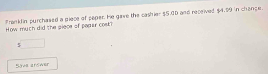 Franklin purchased a piece of paper. He gave the cashier $5.00 and received $4.99 in change. 
How much did the piece of paper cost?
$□
Save answer