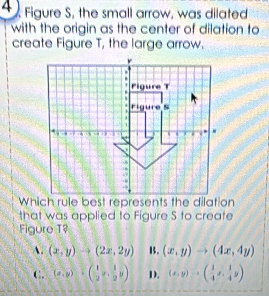 Figure S, the small arrow, was dilated
with the origin as the center of dilation to
create Figure T, the large arrow.
Which rule best represents the dilation
that was applied to Figure S to create
Figure T?
A. (x,y)to (2x,2y) B. (x,y)to (4x,4y)
C. (x,y)· beginpmatrix 1&1 2&x·  1/2 yendpmatrix D. (x,y)to ( 1/4 x, 1/4 y)