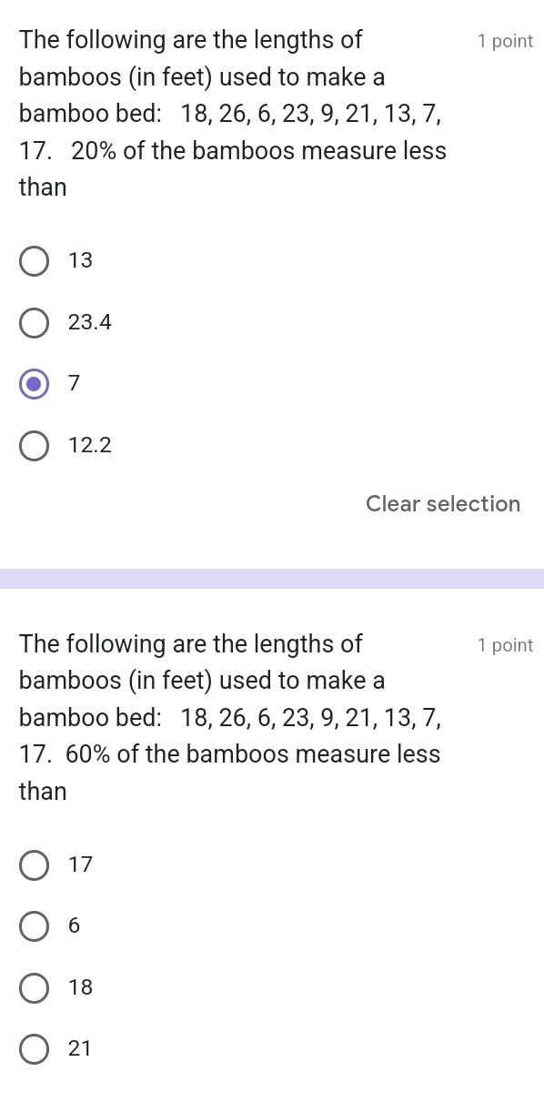 The following are the lengths of 1 point
bamboos (in feet) used to make a
bamboo bed: 18, 26, 6, 23, 9, 21, 13, 7,
17. 20% of the bamboos measure less
than
13
23.4
7
12.2
Clear selection
The following are the lengths of 1 point
bamboos (in feet) used to make a
bamboo bed: 18, 26, 6, 23, 9, 21, 13, 7,
17. 60% of the bamboos measure less
than
17
6
18
21