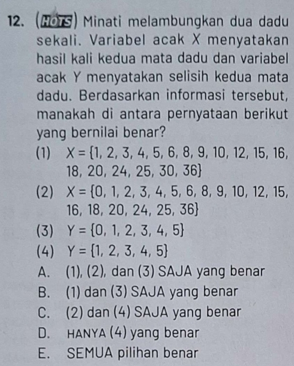 (HOTS) Minati melambungkan dua dadu
sekali. Variabel acak X menyatakan
hasil kali kedua mata dadu dan variabel 
acak Y menyatakan selisih kedua mata
dadu. Berdasarkan informasi tersebut,
manakah di antara pernyataan berikut
yang bernilai benar?
(1) X= 1,2,3,4,5,6,8,9,10,12,15,16,
18, 20 ,24,25,30,36
(2) X= 0,1,2,3,4,5,6,8,9,10,12,15,
1 6 18,20,24,25,36
(3) Y= 0,1,2,3,4,5
(4) Y= 1,2,3,4,5
A. 11,(2 2), dan (3) SAJA yang benar
、 11
B. (1) dan (3) SAJA yang benar
C. (2) dan (4) SAJA yang benar
D. HANYA (4) yang benar
E. SEMUA pilihan benar