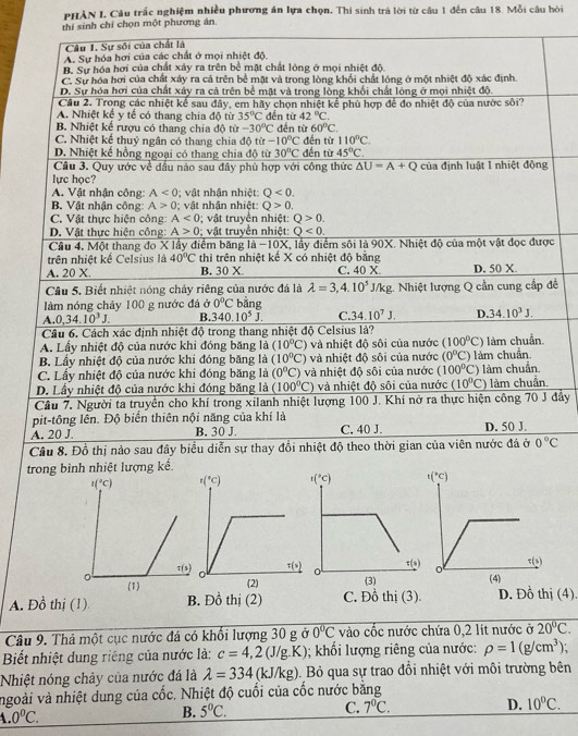 PHẢN I, Câu trấc nghiệm nhiều phương án lựa chọn. Thi sinh trá lời từ câu 1 đến câu 18. Mỗi câu hỏi
hỉ chọn một phương án.
ề
đây
trong bình nhiệt
A. Đồ thị (1) B. Đồ thị (2) C. Đồ thị (3). D. Đồ thị (4).
Câu 9. Thả một cục nước đá có khổi lượng 30 g ở 0°C vào cốc nước chứa 0,2 lít nước ở 20°C.
Biết nhiệt dung riêng của nước là: c=4,2(J/g.K); khối lượng riêng của nước: rho =1(g/cm^3);
Nhiệt nóng chảy của nước đá là lambda =334 (kJ/kg). Bỏ qua sự trao đổi nhiệt với môi trường bên
ngoài và nhiệt dung của cốc. Nhiệt độ cuối của cốc nước băng
4.0°C.
B. 5°C. C. 7°C. D. 10°C.