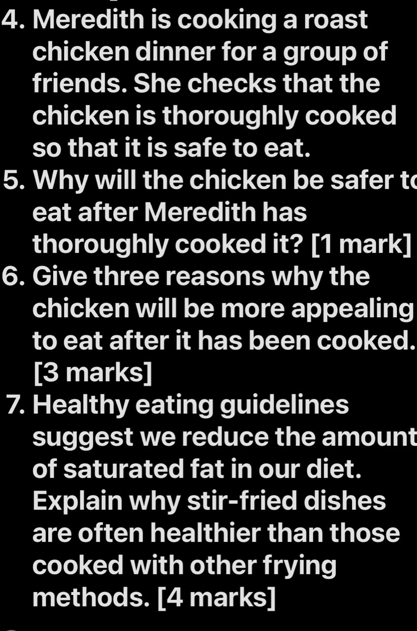 Meredith is cooking a roast 
chicken dinner for a group of 
friends. She checks that the 
chicken is thoroughly cooked 
so that it is safe to eat. 
5. Why will the chicken be safer to 
eat after Meredith has 
thoroughly cooked it? [1 mark] 
6. Give three reasons why the 
chicken will be more appealing 
to eat after it has been cooked. 
[3 marks] 
7. Healthy eating guidelines 
suggest we reduce the amount 
of saturated fat in our diet. 
Explain why stir-fried dishes 
are often healthier than those 
cooked with other frying 
methods. [4 marks]