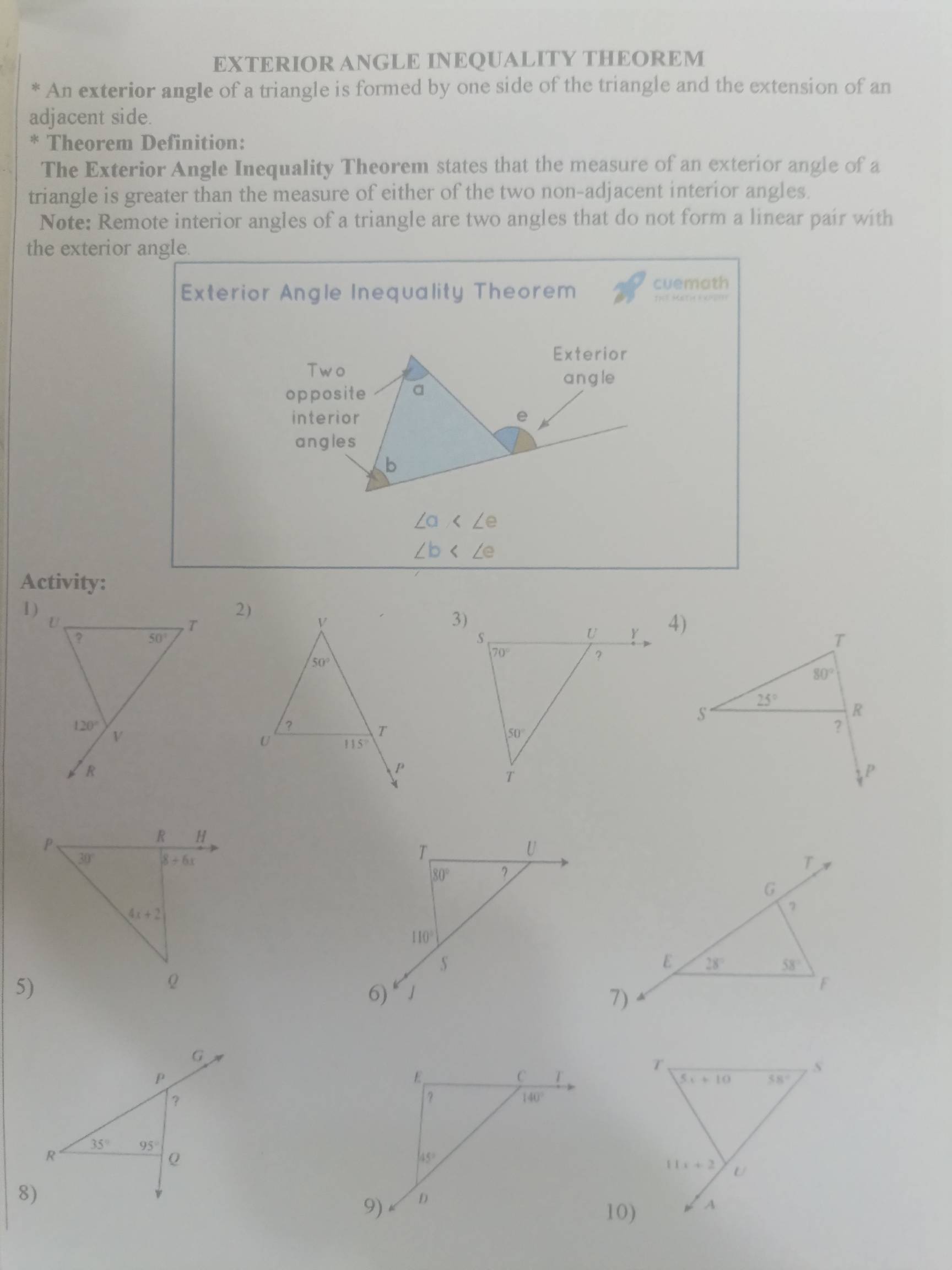 EXTERIOR ANGLE INEQUALITY THEOREM
* An exterior angle of a triangle is formed by one side of the triangle and the extension of an
adjacent side.
* Theorem Definition:
The Exterior Angle Inequality Theorem states that the measure of an exterior angle of a
triangle is greater than the measure of either of the two non-adjacent interior angles
Note: Remote interior angles of a triangle are two angles that do not form a linear pair with
the exterior angle.
Exterior Angle Inequality Theorem cuemath
∠ a
∠ b
Activity:
1)
2)
4)
P
R H
30° 8+6x
T
U
80° ?
4x+2
110°
5)
Q
6)
10)