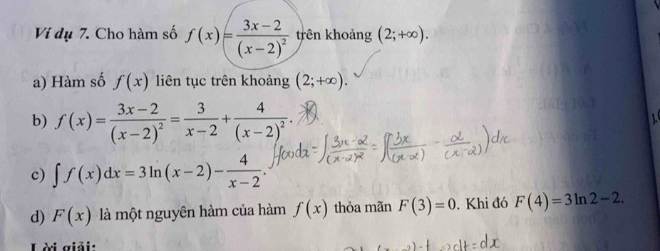 Vị dụ 7. Cho hàm số f(x)=frac 3x-2(x-2)^2 trên khoảng (2;+∈fty ).
a) Hàm số f(x) liên tục trên khoảng (2;+∈fty ).
b) f(x)=frac 3x-2(x-2)^2= 3/x-2 +frac 4(x-2)^2.

c) ∈t f(x)dx=3ln (x-2)- 4/x-2 
d) F(x) là một nguyên hàm của hàm f(x) thỏa mãn F(3)=0. Khi đó F(4)=3ln 2-2. 
Lời giải: