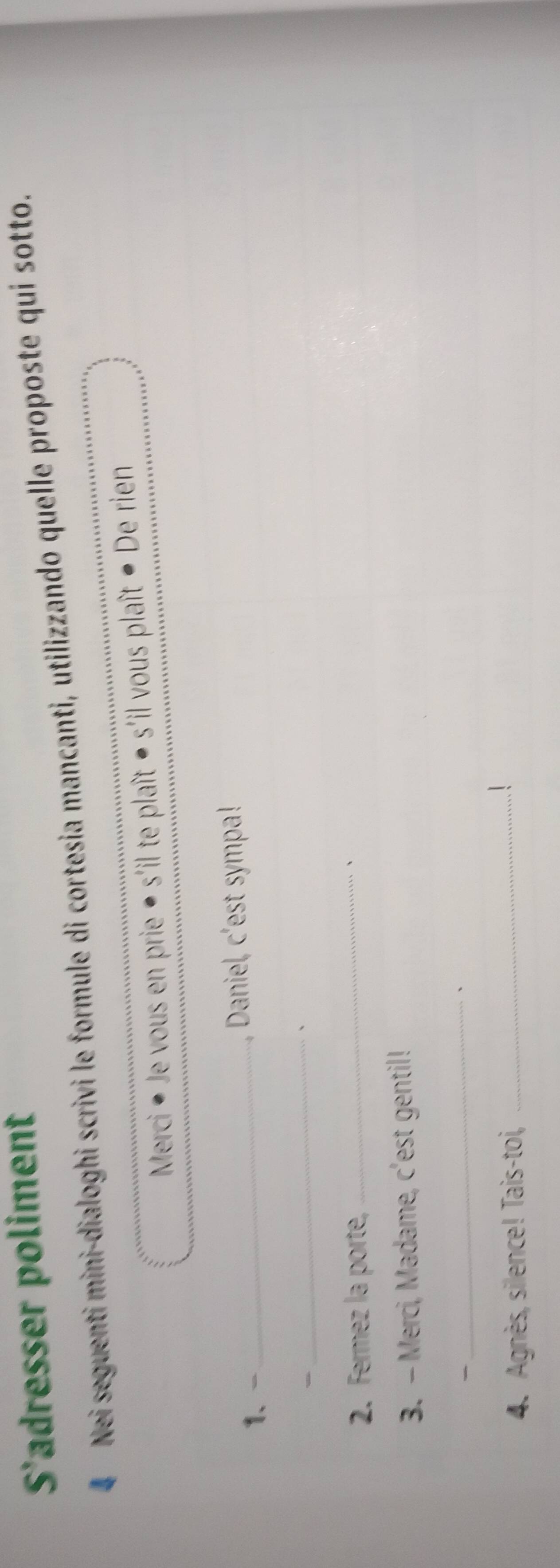S'adresser poliment 
Nei seguenti mini-dialoghi scrivi le formule di cortesia mancanti, utilizzando quelle proposte qui sotto. 
Merci * Je vous en prie • s'il te plaît - s'il vous plaît ● De rien 
1、_ , Daniel, c'est sympa! 
- 
_ 
、 
2. Fermez la porte, _、 
3. - Merci, Madame, c'est gentil! 
、 
_、 
4. Agnès, silence! Tais-toi,_ 
!