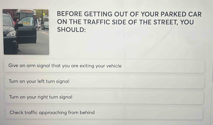 BEFORE GETTING OUT OF YOUR PARKED CAR
ON THE TRAFFIC SIDE OF THE STREET, YOU
SHOULD:
Give an arm signal that you are exiting your vehicle
Turn on your left turn signal
Turn on your right turn signal
Check traffic approaching from behind