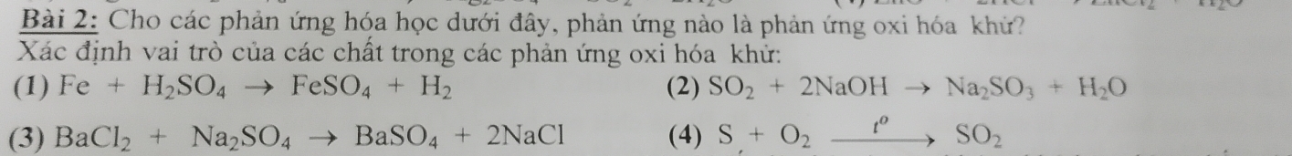 Cho các phản ứng hóa học dưới đây, phản ứng nào là phản ứng oxi hóa khứ?
Xác định vai trò của các chất trong các phản ứng oxi hóa khử:
(1) Fe+H_2SO_4to FeSO_4+H_2 (2) SO_2+2NaOHto Na_2SO_3+H_2O
(3) BaCl_2+Na_2SO_4to BaSO_4+2NaCl (4) S+O_2xrightarrow t^oSO_2